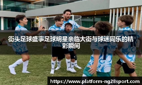 街头足球盛事足球明星亲临大街与球迷同乐的精彩瞬间